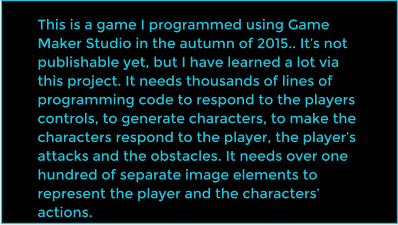 This is a game I programmed using Game Maker Studio in the autumn of 2015.. Its not publishable yet, but I have learned a lot via this project. It needs thousands of lines of programming code to respond to the players controls, to generate characters, to make the characters respond to the player, the players attacks and the obstacles. It needs over one hundred of separate image elements to represent the player and the characters actions.