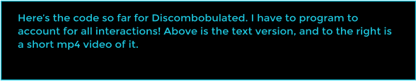 Heres the code so far for Discombobulated. I have to program to account for all interactions! Above is the text version, and to the right is a short mp4 video of it.