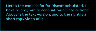 Heres the code so far for Discombobulated. I have to program to account for all interactions! Above is the text version, and to the right is a short mp4 video of it.