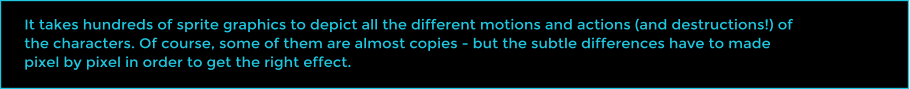 It takes hundreds of sprite graphics to depict all the different motions and actions (and destructions!) of the characters. Of course, some of them are almost copies - but the subtle differences have to made pixel by pixel in order to get the right effect.