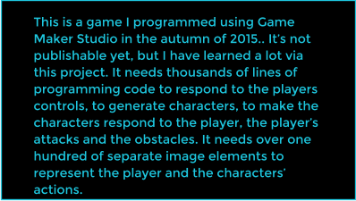 This is a game I programmed using Game Maker Studio in the autumn of 2015.. It�s not publishable yet, but I have learned a lot via this project. It needs thousands of lines of programming code to respond to the players controls, to generate characters, to make the characters respond to the player, the player�s attacks and the obstacles. It needs over one hundred of separate image elements to represent the player and the characters� actions.