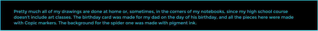 Pretty much all of my drawings are done at home or, sometimes, in the corners of my notebooks, since my high school course doesn�t include art classes. The birthday card was made for my dad on the day of his birthday, and all the pieces here were made with Copic markers. The background for the spider one was made with pigment ink.