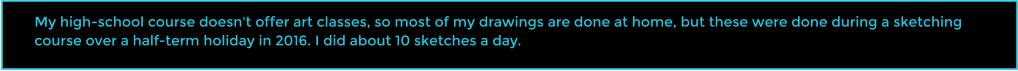 My high-school course doesn't offer art classes, so most of my drawings are done at home, but these were done during a sketching course over a half-term holiday in 2016. I did about 10 sketches a day.