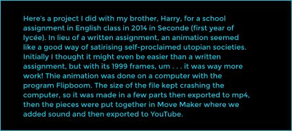 Here�s a project I did with my brother, Harry, for a school assignment in English class in 2014 in Seconde (first year of lyc�e). In lieu of a written assignment, an animation seemed like a good way of satirising self-proclaimed utopian societies. Initially I thought it might even be easier than a written assignment, but with its 1999 frames, um . . . it was way more work! Thie animation was done on a computer with the program Flipboom. The size of the file kept crashing the computer, so it was made in a few parts then exported to mp4, then the pieces were put together in Move Maker where we added sound and then exported to YouTube.