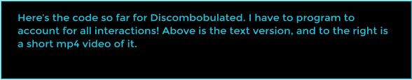 Here�s the code so far for Discombobulated. I have to program to account for all interactions! Above is the text version, and to the right is a short mp4 video of it.